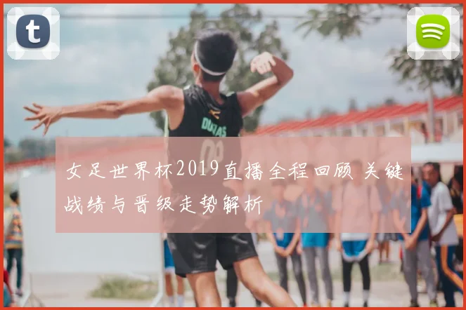 女足世界杯2019直播全程回顾 关键战绩与晋级走势解析